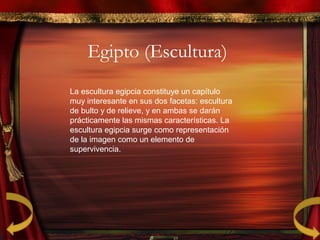 Egipto (Escultura)
La escultura egipcia constituye un capítulo
muy interesante en sus dos facetas: escultura
de bulto y de relieve, y en ambas se darán
prácticamente las mismas características. La
escultura egipcia surge como representación
de la imagen como un elemento de
supervivencia.
 