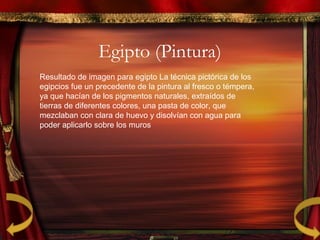Egipto (Pintura)
Resultado de imagen para egipto La técnica pictórica de los
egipcios fue un precedente de la pintura al fresco o témpera,
ya que hacían de los pigmentos naturales, extraídos de
tierras de diferentes colores, una pasta de color, que
mezclaban con clara de huevo y disolvían con agua para
poder aplicarlo sobre los muros
 
