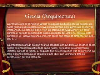 Grecia (Arquitectura)
La Arquitectura de la Antigua Grecia es aquella producida por los pueblos de
habla griega (pueblo helénico) cuya cultura floreció en la península griega y el
Peloponeso, las islas del Egeo, y en las colonias de Asia Menor y en Italia
durante el período comprendido desde alrededor del 900 a. C. hasta el siglo
primero d. C., incluyendo unas primeras obras que están de alrededor del año
600 a. C.
La arquitectura griega antigua es más conocida por sus templos, muchos de los
cuales se encuentran sobre todo como ruinas, pero otros sustancialmente
intactos, en toda la región. El segundo tipo de construcción que se conserva en
todo el mundo helénico es el teatro al aire libre, con la primera data de
construcción del año 350 a. C.
 