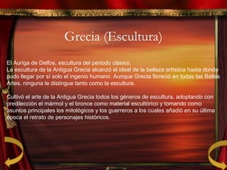 Grecia (Escultura)
El Auriga de Delfos, escultura del periodo clásico.
La escultura de la Antigua Grecia alcanzó el ideal de la belleza artística hasta donde
pudo llegar por sí solo el ingenio humano. Aunque Grecia floreció en todas las Bellas
Artes, ninguna le distingue tanto como la escultura.
Cultivó el arte de la Antigua Grecia todos los géneros de escultura, adoptando con
predilección el mármol y el bronce como material escultórico y tomando como
asuntos principales los mitológicos y los guerreros a los cuales añadió en su última
época el retrato de personajes históricos.
 