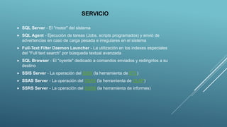SERVICIO
 SQL Server - El "motor" del sistema
 SQL Agent - Ejecución de tareas (Jobs, scripts programados) y envió de
advertencias en caso de carga pesada e irregulares en el sistema
 Full-Text Filter Daemon Launcher - La utilización en los indexes especiales
del "Full text search" por búsqueda textual avanzada
 SQL Browser - El "oyente" dedicado a comandos enviados y redirigirlos a su
destino
 SSIS Server - La operación del SSIS (la herramienta de ETL)
 SSAS Server - La operación del SSAS (la herramienta de OLAP)
 SSRS Server - La operación del SSRS (la herramienta de informes)
 