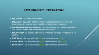 CAPACIDADES Y HERRAMIENTAS
 SQL Server - El "motor" del sistema
 SQL Agent - Ejecución de tareas (Jobs, scripts programados) y envió de
advertencias en caso de carga pesada e irregulares en el sistema
 Full-Text Filter Daemon Launcher - La utilización en los indexes especiales
del "Full text search" por búsqueda textual avanzada
 SQL Browser - El "oyente" dedicado a comandos enviados y redirigirlos a su
destino
 SSIS Server - La operación del SSIS (la herramienta de ETL)
 SSAS Server - La operación del SSAS (la herramienta de OLAP)
 SSRS Server - La operación del SSRS (la herramienta de informes)
 