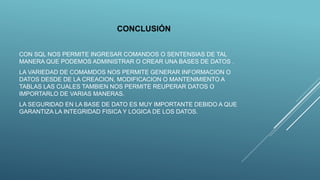 CONCLUSIÓN
CON SQL NOS PERMITE INGRESAR COMANDOS O SENTENSIAS DE TAL
MANERA QUE PODEMOS ADMINISTRAR O CREAR UNA BASES DE DATOS .
LA VARIEDAD DE COMAMDOS NOS PERMITE GENERAR INFORMACION O
DATOS DESDE DE LA CREACION, MODIFICACION O MANTENIMIENTO A
TABLAS LAS CUALES TAMBIEN NOS PERMITE REUPERAR DATOS O
IMPORTARLO DE VARIAS MANERAS.
LA SEGURIDAD EN LA BASE DE DATO ES MUY IMPORTANTE DEBIDO A QUE
GARANTIZA LA INTEGRIDAD FISICA Y LOGICA DE LOS DATOS.
 