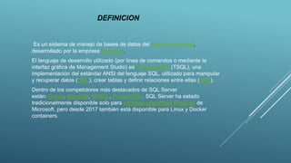 DEFINICION
Es un sistema de manejo de bases de datos del modelo relacional,
desarrollado por la empresa Microsoft.
El lenguaje de desarrollo utilizado (por línea de comandos o mediante la
interfaz gráfica de Management Studio) es Transact-SQL (TSQL), una
implementación del estándar ANSI del lenguaje SQL, utilizado para manipular
y recuperar datos (DML), crear tablas y definir relaciones entre ellas (DDL).
Dentro de los competidores más destacados de SQL Server
están: Oracle, MariaDB, MySQL, PostgreSQL. SQL Server ha estado
tradicionalmente disponible solo para sistemas operativos Windows de
Microsoft, pero desde 2017 también está disponible para Linux y Docker
containers.
 