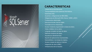 CARACTERISTICAS
• Independencia del fabricante.
• Transportabilidad entre sistemas informáticos.
• Estándares SQL
• Acuerdos y obligaciones de IBM (DB2).
• Obligaciones de Microsoft (SQL Server, ODBC y ADO)
• Fundamentos relacionales
• Estructura de alto nivel en inglés.
• Consultas ad hoc interactivas.
• Acceso mediante programación a bases de datos.
• Vistas múltiples de los datos.
• Lenguaje completo de base de datos.
• Definición dinámica de datos.
• Arquitectura cliente/servidor.
• Soporte de aplicaciones empresariales.
• Extensibilidad y tecnología de objetos.
• Acceso a bases de datos en Internet.
• Integración de Java (JDBC)
• Infraestructura de la industria
 