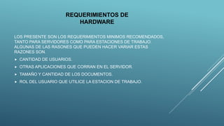 REQUERIMIENTOS DE
HARDWARE
LOS PRESENTE SON LOS REQUERIMIENTOS MINIMOS RECOMENDADOS,
TANTO PARA SERVIDORES COMO PARA ESTACIONES DE TRABAJO.
ALGUNAS DE LAS RASONES QUE PUEDEN HACER VARIAR ESTAS
RAZONES SON.
 CANTIDAD DE USUARIOS.
 OTRAS APLICACIONES QUE CORRAN EN EL SERVIDOR.
 TAMAÑO Y CANTIDAD DE LOS DOCUMENTOS.
 ROL DEL USUARIO QUE UTILICE LA ESTACION DE TRABAJO.
 