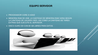 EQUIPO SERVIDOR
 PROCESADOR CORE I3 4GHZ
 MEMORIA RAM DE 4GB. LA CANTIDAD DE MEMORIA RAM VARIA SEGÚN
LA CANTIDAD DE USUARIO WED, ASI COMO LA CANTIDAD DE TAREA
EXTRAS QUE EJECUTE EL SERVIDOR.
 DISCO DURO DD CON 80 GB LIBRES PARA DATOS.
 