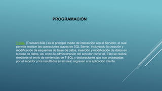 PROGRAMACIÓN
T-SQL (Transact-SQL) es el principal medio de interacción con el Servidor, el cual
permite realizar las operaciones claves en SQL Server, incluyendo la creación y
modificación de esquemas de base de datos, inserción y modificación de datos en
la base de datos, así como la administración del servidor como tal. Esto se realiza
mediante el envío de sentencias en T-SQL y declaraciones que son procesadas
por el servidor y los resultados (o errores) regresan a la aplicación cliente.
 