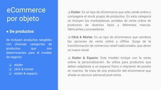 eCommerce
por objeto
● De productos​
Se incluyen productos tangibles
con diversas categorías de
productos que son
determinantes para el modelo
de negocio:
❏ etailer
❏ click & mortar
❏ etailer & espacio.
❏ Etailer​: Es un tipo de eCommerce que sólo vende online y
compagina el stock propio de productos. En esta categoría
se incluyen los marketplaces, portales de venta online de
productos de diversos tipos y diferentes marcas,
fabricantes y proveedores.
❏ Click & Mortar​: Es un tipo de eCommerce que combina
las opciones de venta online y offline. Surge de la
transformación de comercios retail tradicionales, que abren
un nuevo canal.
❏ Etailer & Espacio​: Este modelo incluye con la venta
online la personalización. Se utiliza para productos que
deben adaptarse a un espacio físico o requieren de puesta
en marcha. Se trata de una evolución del eCommerce que
añade un servicio adicional post-venta.
 