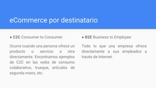 eCommerce por destinatario
● C2C​ Consumer to Consumer​
Ocurre cuando una persona ofrece un
producto o servicio a otra
directamente. Encontramos ejemplos
de C2C en las webs de consumo
colaborativo, trueque, artículos de
segunda mano, etc.
● B2E​ Business to Employee​
Todo lo que una empresa ofrece
directamente a sus empleados a
través de Internet.
 