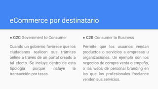eCommerce por destinatario
● G2C​ Government to Consumer​
Cuando un gobierno favorece que los
ciudadanos realicen sus trámites
online a través de un portal creado a
tal efecto. Se incluye dentro de esta
tipología porque incluye la
transacción por tasas.
● C2B​ Consumer to Business
Permite que los usuarios vendan
productos o servicios a empresas u
organizaciones. Un ejemplo son los
negocios de compra-venta o empeño,
o las webs de personal branding en
las que los profesionales freelance
venden sus servicios.
 