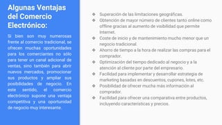 Algunas Ventajas
del Comercio
Electrónico:
Si bien son muy numerosas
frente al comercio tradicional, se
ofrecen muchas oportunidades
para los comerciantes no sólo
para tener un canal adicional de
ventas, sino también para abrir
nuevos mercados, promocionar
sus productos y ampliar sus
posibilidades de negocio. En
este sentido, el comercio
electrónico supone una ventaja
competitiva y una oportunidad
de negocio muy interesante.
❖ Superación de las limitaciones geográficas.
❖ Obtención de mayor número de clientes tanto online como
offline gracias al aumento de visibilidad que permite
Internet.
❖ Coste de inicio y de mantenimiento mucho menor que un
negocio tradicional.
❖ Ahorro de tiempo a la hora de realizar las compras para el
comprador.
❖ Optimización del tiempo dedicado al negocio y a la
atención al cliente por parte del empresario.
❖ Facilidad para implementar y desarrollar estrategia de
marketing basadas en descuentos, cupones, lotes, etc.
❖ Posibilidad de ofrecer mucha más información al
comprador.
❖ Facilidad para ofrecer una comparativa entre productos,
incluyendo características y precios.
 