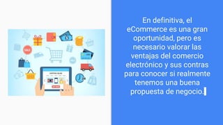 En definitiva, el
eCommerce es una gran
oportunidad, pero es
necesario valorar las
ventajas del comercio
electrónico y sus contras
para conocer si realmente
tenemos una buena
propuesta de negocio.
 