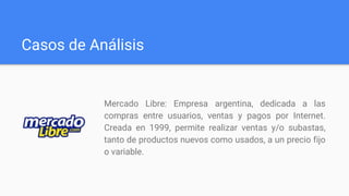 Casos de Análisis
Mercado Libre: Empresa argentina, dedicada a las
compras entre usuarios, ventas y pagos por Internet.
Creada en 1999, permite realizar ventas y/o subastas,
tanto de productos nuevos como usados, a un precio fijo
o variable.
 