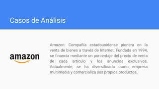 Casos de Análisis
Amazon: Compañía estadounidense pionera en la
venta de bienes a través de Internet. Fundada en 1994,
se financia mediante un porcentaje del precio de venta
de cada artículo y los anuncios exclusivos.
Actualmente, se ha diversificado como empresa
multimedia y comercializa sus propios productos.
 