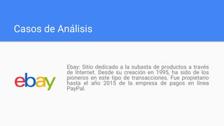 Casos de Análisis
Ebay: Sitio dedicado a la subasta de productos a través
de Internet. Desde su creación en 1995, ha sido de los
pioneros en este tipo de transacciones. Fue propietario
hasta el año 2015 de la empresa de pagos en línea
PayPal.
 