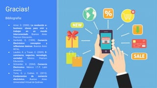 Gracias!
Bibliografía:
● Amor, D. (2000). La revolución e-
business: claves para vivir y
trabajar en un mundo
interconectado. Buenos Aires:
Pearson Educación.
● Gariboldi, G. (1999). Comercio
Electrónico: conceptos y
reflexiones básicas. Buenos Aires:
INTAL.
● Laudon, K. y Traver, C. (2009). E-
commerce, negocios, tecnología,
sociedad. México: Pearson
Educación.
● Schneider, G. (2004). Comercio
Electronico. México: I.T.P. Latin
America.
● Torre, G. y Codner, D. (2013).
Fundamentos de comercio
electrónico. Buenos Aires:
Universidad Virtual de Quilmes.
 