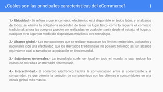 1.- Ubicuidad.- Se refiere a que el comercio electrónico está disponible en todos lados, y al alcance
de todos; se elimina la obligatoria necesidad de tener un lugar físico como lo requería el comercio
tradicional; ahora las compras pueden ser realizadas en cualquier parte desde el trabajo, el hogar, o
cualquier otro lugar por medio de dispositivos móviles u otra tecnología.
2.- Alcance global.- Las transacciones que se realizan traspasan los límites territoriales, culturales y
nacionales con una efectividad que los mercados tradicionales no poseen; teniendo así un alcance
equivalente casi al tamaño de la población en línea mundial.
3.- Estándares universales.- La tecnología suele ser igual en todo el mundo, lo cual reduce los
costos de entrada a un mercado determinado.
4.- Interactividad.- El comercio electrónico facilita la comunicación entre el comerciante y el
consumidor, ya que permite la creación de compromisos con los clientes o consumidores en una
escala global más masiva.
¿Cuáles son las principales características del eCommerce? I
 