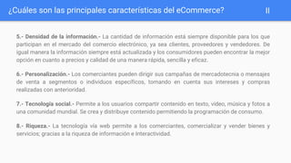 ¿Cuáles son las principales características del eCommerce?
5.- Densidad de la información.- La cantidad de información está siempre disponible para los que
participan en el mercado del comercio electrónico, ya sea clientes, proveedores y vendedores. De
igual manera la información siempre está actualizada y los consumidores pueden encontrar la mejor
opción en cuanto a precios y calidad de una manera rápida, sencilla y eficaz.
6.- Personalización.- Los comerciantes pueden dirigir sus campañas de mercadotecnia o mensajes
de venta a segmentos o individuos específicos, tomando en cuenta sus intereses y compras
realizadas con anterioridad.
7.- Tecnología social.- Permite a los usuarios compartir contenido en texto, video, música y fotos a
una comunidad mundial. Se crea y distribuye contenido permitiendo la programación de consumo.
8.- Riqueza.- La tecnología vía web permite a los comerciantes, comercializar y vender bienes y
servicios; gracias a la riqueza de información e Interactividad.
II
 