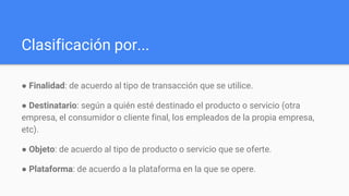 Clasificación por...
● Finalidad​: de acuerdo al tipo de transacción que se utilice.
● Destinatario​: según a quién esté destinado el producto o servicio (otra
empresa, el consumidor o cliente final, los empleados de la propia empresa,
etc).
● Objeto​: de acuerdo al tipo de producto o servicio que se oferte.
● Plataforma​: de acuerdo a la plataforma en la que se opere.
 