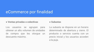 eCommerce por finalidad
● Ventas privadas o colectivas
Los usuarios se agrupan para
obtener un alto volumen de unidades
de compra que les otorgue un
descuento máximo.
● Subastas​
La subasta se dispone en un horario
determinado de abertura y cierre. El
producto o servicio cuenta con un
precio inicial y los usuarios acceden
a la puja.
 