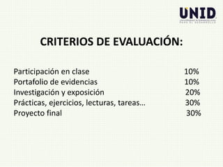 Participación en clase 10%
Portafolio de evidencias 10%
Investigación y exposición 20%
Prácticas, ejercicios, lecturas, tareas… 30%
Proyecto final 30%
CRITERIOS DE EVALUACIÓN:
 