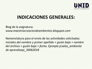 Blog de la asignatura:
www.maestriacreaciondeambientes.blogspot.com
Nomenclatura para el envío de las actividades solicitadas:
iniciales del nombre y primer apellido + guión bajo + nombre
del archivo + guión bajo + fecha. Ejemplo jcsalas_ambiente
de aprendizaje_30062018
INDICACIONES GENERALES:
 