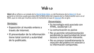 Web 1.0
Web 1.0 se refiere a un estado de la World Wide Web, y c del fenómeno de la Web 2.0. Es en
general un término usado para describir la Web antes del impacto de la «fiebre punto com» en el
2001, que es visto por muchos como el momento en que el internet dio un giro.
Ventajas:
• Exposición al mundo entero a
través de Internet.
• El presentador de la información
tiene total control y autoridad
de lo publicado.
Desventajas:
• Su tecnología está asociada con
HTML, JavaScript 1.0
• La comunicación es pasiva
• No se permite retroalimentación
perdiendo la oportunidad de tener
acceso a información relevante.
• No se conoce inmediatamente la
reacción del público en relación a
la información compartida.
 