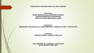 FUNDACIÓN UNIVERSITARIA DE ÁREA ANDINA
Estudiante:
MARIA MAGDALENA ESPINOSA CORREA
NASSER MARQUEZ CONTRERAS
DEISY YULIANA MOSQUERA CANO
Asignatura:
SEMINARIO SOCIEDAD DEL CONOCIMIENTO, CIBERCULTURA Y EDUCACIÓN
Instructor:
YERSON FABER TORRES CUBILLOS
SAN ANDRÉS DE CUERQUIA, ANTIOQUIA
20 DE AGOSTO DEL 2018
 