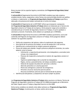 Breve resumen de los aspectos legales y normativos del Programa de Seguridad y Salud
en el Trabajo.
El artículo 80 del Reglamento Parcial de la LOPCYMAT establece que toda empresa,
establecimiento, faena, cooperativa y otras formas de asociación debe diseñar una política
y elaborar e implementar un Programa de Seguridad y Salud en el Trabajo específico y
adecuado a los procesos de trabajo realizado por el centro de trabajo.
El artículo 81 del Reglamento de la LOPCYMAT refiere que el proyecto o propuesta
del Programa de Seguridad y Salud en el Trabajo deberá ser elaborado por el Servicio de
Seguridad y Salud en el Trabajo de la empresa. Dicho proyecto luego sería sometido a
consideración por el Comité de Seguridad y Salud en el Trabajo, el cual lo aprobará o
solicitará su revisión. Finalmente, dicho deberá ser aprobado por el INPSASEL.
El artículo 82 del Reglamento Parcial de la LOPCYMAT establece parámetros acerca del
contenido del Programa de Seguridad y Salud en el Trabajo. Dicho programa deberá
contener los siguientes aspectos:
 Política de compromiso del patrono sobre el cumplimiento del programa.
 Descripción de los procesos de trabajo, ya sean de producción o de servicios
 Identificación y evaluación de los riesgos y procesos peligrosos
 Planes de trabajo para abordar riesgos y procesos peligrosos existentes, los cuales
deberán incluir al menos:
o Información y capacitación permanente a los trabajadores y asociados (esto
incluye a las cooperativas)
o Procesos de inspección y evaluación en materia de seguridad y salud en el
trabajo
o Vigilancia epidemiológica de la salud de los trabajadores
o Reglas, normas y procedimientos de trabajo saludables y seguros
o Dotación de equipos de protección personal y colectiva
o Atención preventiva en salud ocupacional
o Planes de contingencia y atención de emergencias
o Personal y recursos necesarios para los planes
o Recursos económicos precisos para la realización de los planes
 Identificación del patrono y compromiso de hacer cumplir los planes
Los Programas de Seguridad y Salud en el Trabajo deben ajustarse a la Norma Técnica de
Programa de Seguridad y Salud en el Trabajo (NT-01-2008) promulgada por el Ministerio
del Poder Popular para el Trabajo y Seguridad Social en el año 2008.
Dicha norma establece con detalle cómo debe realizarse un Programa de Seguridad y
Salud en el Trabajo. A continuación un breve análisis de la norma.
 