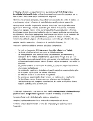 El Título IV establece los requisitos mínimos que debe cumplir todo Programa de
Seguridad y Salud en el Trabajo, ratificando que es el empleador el responsable que se
lleve a cabo la elaboración y aplicación de dicho programa.
-Identificar los procesos peligrosos, diagnosticar las necesidades del centro de trabajo con
la participación activa y validación de los trabajadores y delegados de prevención.
-Descripción de todas las etapas de los procesos productivos de trabajo, la forma de
organización del trabajo, así como los objetos y los medios involucrados, incluyendo
maquinarias, equipos, materia prima, sustancias utilizadas, subproductos y sobrantes,
desechos generados, disposición final de los mismos, impacto ambiental, organización y
división técnica del trabajo, organigrama, diagrama de flujo, descripción de las etapas del
proceso, división de las áreas y departamentos, puestos de trabajo existentes,
herramientas utilizadas, tipo de actividad, empresas contratistas y la relación entre ellos.
-Adoptar medidas preventivas y de mejoras de los niveles de protección.
-Efectuar la identificación de los procesos peligrosos siempre que:
 Se inicie la elaboración del Programa de Seguridad y Salud en el Trabajo
 Se diseñe, planifique e inicie una nueva actividad productiva
 Se creen proyectos para la construcción, funcionamiento, mantenimiento y
reparación de los medios, procedimientos y puestos de trabajo, para que sean
ejecutados con estricto cumplimiento a las normas, criterios técnicos y científicos
universalmente aceptados en materia de salud, higiene, ergonomía y seguridad en
el trabajo
 Se generen cambios en los equipos de trabajo, sustancias o preparados químicos
diferentes a los habituales
 Se cambien las condiciones de trabajo, al modificarse algún aspecto relativo a las
instalaciones, organización o al método de trabajo
 Se detecten daños en la salud de los trabajadores
 Se aprecie que las actividades de prevención son inadecuadas o insuficientes
 Se identifiquen nuevos riesgos y procesos peligrosos por el trabajador
 Sea requerido por los Delegados de Prevención, el Comité de Seguridad y Salud
Laboral, los trabajadores o el INPSASEL
El Capítulo II establece las características de la Política de Seguridad y Salud en el Trabajo
y su Declaración (Programa de Seguridad y Salud en el Trabajo), la cual deberá:
-Ser específico al centro de trabajo y los procesos productivos.
-Ser preciso y redactado con claridad para su fácil comprensión por escrito.
-Contener la fecha de elaboración, la firma del empleador y de los Delegados de
Prevención.
 