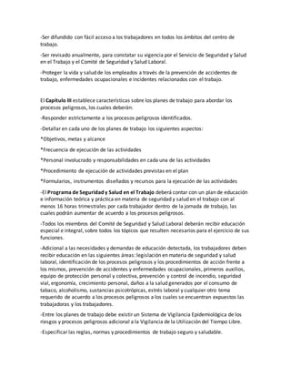 -Ser difundido con fácil acceso a los trabajadores en todos los ámbitos del centro de
trabajo.
-Ser revisado anualmente, para constatar su vigencia por el Servicio de Seguridad y Salud
en el Trabajo y el Comité de Seguridad y Salud Laboral.
-Proteger la vida y salud de los empleados a través de la prevención de accidentes de
trabajo, enfermedades ocupacionales e incidentes relacionados con el trabajo.
El Capítulo III establece características sobre los planes de trabajo para abordar los
procesos peligrosos, los cuales deberán:
-Responder estrictamente a los procesos peligrosos identificados.
-Detallar en cada uno de los planes de trabajo los siguientes aspectos:
*Objetivos, metas y alcance
*Frecuencia de ejecución de las actividades
*Personal involucrado y responsabilidades en cada una de las actividades
*Procedimiento de ejecución de actividades previstas en el plan
*Formularios, instrumentos diseñados y recursos para la ejecución de las actividades
-El Programa de Seguridad y Salud en el Trabajo deberá contar con un plan de educación
e información teórica y práctica en materia de seguridad y salud en el trabajo con al
menos 16 horas trimestrales por cada trabajador dentro de la jornada de trabajo, las
cuales podrán aumentar de acuerdo a los procesos peligrosos.
-Todos los miembros del Comité de Seguridad y Salud Laboral deberán recibir educación
especial e integral, sobre todos los tópicos que resulten necesarios para el ejercicio de sus
funciones.
-Adicional a las necesidades y demandas de educación detectada, los trabajadores deben
recibir educación en las siguientes áreas: legislación en materia de seguridad y salud
laboral, identificación de los procesos peligrosos y los procedimientos de acción frente a
los mismos, prevención de accidentes y enfermedades ocupacionales, primeros auxilios,
equipo de protección personal y colectiva, prevención y control de incendio, seguridad
vial, ergonomía, crecimiento personal, daños a la salud generados por el consumo de
tabaco, alcoholismo, sustancias psicotrópicas, estrés laboral y cualquier otro tema
requerido de acuerdo a los procesos peligrosos a los cuales se encuentran expuestos las
trabajadoras y los trabajadores.
-Entre los planes de trabajo debe existir un Sistema de Vigilancia Epidemiológica de los
riesgos y procesos peligrosos adicional a la Vigilancia de la Utilización del Tiempo Libre.
-Especificar las reglas, normas y procedimientos de trabajo seguro y saludable.
 