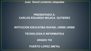 Juan David contento céspedes
PRESENTADO A:
CARLOS EDUARDO MOJICA GUTIEREZ
INTITUCION EDUCATIBA RAFAEL URIBE URIBE
TECNOLOGIA E INFORMATICA
GRADO 703
PUERTO LOPEZ (META)
 