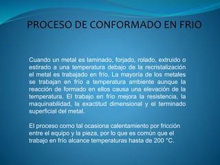 PROCESO DE CONFORMADO EN FRIO
Cuando un metal es laminado, forjado, rolado, extruido o
estirado a una temperatura debajo de la recristalización
el metal es trabajado en frío. La mayoría de los metales
se trabajan en frío a temperatura ambiente aunque la
reacción de formado en ellos causa una elevación de la
temperatura. El trabajo en frío mejora la resistencia, la
maquinabilidad, la exactitud dimensional y el terminado
superficial del metal.
El proceso como tal ocasiona calentamiento por fricción
entre el equipo y la pieza, por lo que es común que el
trabajo en frío alcance temperaturas hasta de 200 °C.
 