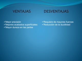 Mejor precisión
Mejores acabados superficiales
Mayor dureza en las partes
Requiere de mayores fuerzas
Reducción de la ductilidad
VENTAJAS DESVENTAJAS
 