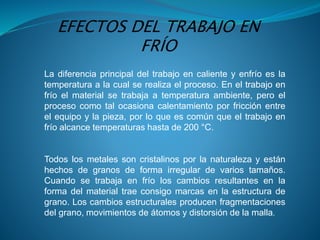 La diferencia principal del trabajo en caliente y enfrío es la
temperatura a la cual se realiza el proceso. En el trabajo en
frío el material se trabaja a temperatura ambiente, pero el
proceso como tal ocasiona calentamiento por fricción entre
el equipo y la pieza, por lo que es común que el trabajo en
frío alcance temperaturas hasta de 200 °C.
Todos los metales son cristalinos por la naturaleza y están
hechos de granos de forma irregular de varios tamaños.
Cuando se trabaja en frío los cambios resultantes en la
forma del material trae consigo marcas en la estructura de
grano. Los cambios estructurales producen fragmentaciones
del grano, movimientos de átomos y distorsión de la malla.
EFECTOS DEL TRABAJO EN
FRÍO
 