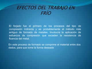 El forjado fue el primero de los procesos del tipo de
compresión indirecta y es probablemente el método más
antiguo de formado de metales. Involucra la aplicación de
esfuerzos de compresión que exceden la resistencia de
fluencia del metal.
En este proceso de formado se comprime el material entre dos
dados, para que tome la forma deseada
EFECTOS DEL TRABAJO EN
FRÍO
 