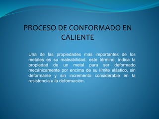 PROCESO DE CONFORMADO EN
CALIENTE
Una de las propiedades más importantes de los
metales es su maleabilidad, este término, indica la
propiedad de un metal para ser deformado
mecánicamente por encima de su límite elástico, sin
deformarse y sin incremento considerable en la
resistencia a la deformación.
 