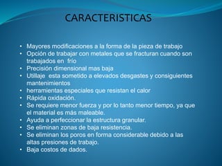 CARACTERISTICAS
• Mayores modificaciones a la forma de la pieza de trabajo
• Opción de trabajar con metales que se fracturan cuando son
trabajados en frío
• Precisión dimensional mas baja
• Utillaje esta sometido a elevados desgastes y consiguientes
mantenimientos
• herramientas especiales que resistan el calor
• Rápida oxidación.
• Se requiere menor fuerza y por lo tanto menor tiempo, ya que
el material es más maleable.
• Ayuda a perfeccionar la estructura granular.
• Se eliminan zonas de baja resistencia.
• Se eliminan los poros en forma considerable debido a las
altas presiones de trabajo.
• Baja costos de dados.
 