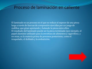 Proceso de laminación en caliente
El laminado es un proceso en el que se reduce el espesor de una pieza
larga a través de fuerzas de compresión ejercidas por un juego de
rodillos, que giran apretando y halando la pieza entre ellos.
El resultado del laminado puede ser la pieza terminada (por ejemplo, el
papel aluminio utilizado para la envoltura de alimentos y cigarrillos), y
en otras, es la materia prima de procesos posteriores, como el
troquelado, el doblado y la embutición.
 