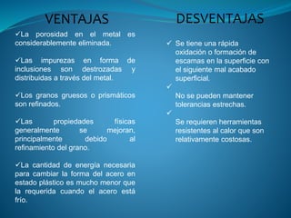  Se tiene una rápida
oxidación o formación de
escamas en la superficie con
el siguiente mal acabado
superficial.

No se pueden mantener
tolerancias estrechas.

Se requieren herramientas
resistentes al calor que son
relativamente costosas.
VENTAJAS DESVENTAJAS
La porosidad en el metal es
considerablemente eliminada.
Las impurezas en forma de
inclusiones son destrozadas y
distribuidas a través del metal.
Los granos gruesos o prismáticos
son refinados.
Las propiedades físicas
generalmente se mejoran,
principalmente debido al
refinamiento del grano.
La cantidad de energía necesaria
para cambiar la forma del acero en
estado plástico es mucho menor que
la requerida cuando el acero está
frío.
 