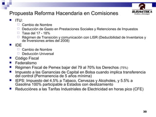 30
Propuesta Reforma Hacendaria en Comisiones
 ITU:
 Cambio de Nombre
 Deducción de Gasto en Prestaciones Sociales y Retenciones de Impuestos
 Tasa del 17 - 18%
 Régimen de Transición y comunicación con LISR (Deducibilidad de Inventarios y
de Inversiones antes del 2008)
 IDE
 Cambio de Nombre
 Deducción Universal
 Código Fiscal
 Federalismo
 Régimen Fiscal de Pemex bajar del 79 al 70% los Derechos (75%)
 Impuesto a las Ganancias de Capital en Bolsa cuando implica transferencia
del control (Permanencia de 5 años mínima)
 IEPS: Impuesto del 4.5% a Tabaco, Cervezas y Alcoholes, y 5.5% a
Gasolina 100% participable a Estados con deslizamiento
 Reducciónes a las Tarifas Industriales de Electricidad en horas pico (CFE)
 