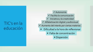 TIC’s en la
educación
 Aumento del interés por ciertas materias
 Iniciativa y la creatividad
 Facilita la comunicación
 Autonomía
 Alfabetización digital y audiovisual
 Dispersión
 Falta de concentración
 Dificultad a la hora de reflexionar
 