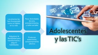 Adolescentes
y lasTIC’s
Los jóvenes las
han incorporado
como un hábito
en su vida
Para: Actividades
de ocio,
entretenimiento,
y redes sociales
Adquieren la
flexibilidad para
transformarse y
adquirir
habilidades
Producen
aislamiento,
comportamiento
adictivo
 