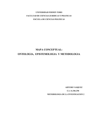 UNIVERSIDAD FERMIN TORO
FACULTAD DE CIENCIAS JURIDICAS Y POLITICAS
ESCUELA DE CIENCIAS POLITICAS
MAPA CONCEPTUAL:
ONTOLOGIA, EPISTEMOLOGIA Y METODOLOGIA
ARTURO VASQUEZ
C.I. 16.386.298
METODOLOGIA DE LA INVESTIGACION 2
 