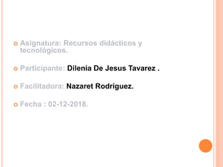  Asignatura: Recursos didácticos y
tecnológicos.
 Participante: Dilenia De Jesus Tavarez .
 Facilitadora: Nazaret Rodríguez.
 Fecha : 02-12-2018.
 