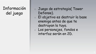 Información
del juego
▫ Juego de estrategia( Tower
Defense).
▫ El objetivo es destruir la base
enemiga antes de que te
destruyan la tuya.
▫ Los personajes, fondos e
interfaz serán en 2D.
6
 