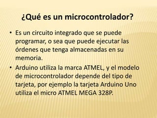 ¿Qué es un microcontrolador?
• Es un circuito integrado que se puede
programar, o sea que puede ejecutar las
órdenes que tenga almacenadas en su
memoria.
• Arduino utiliza la marca ATMEL, y el modelo
de microcontrolador depende del tipo de
tarjeta, por ejemplo la tarjeta Arduino Uno
utiliza el micro ATMEL MEGA 328P.
 