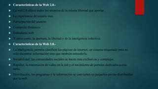  Características de la Web 2.0.-
 La web2.0 ofrece todos los usuarios de la misma libertad que aportar.
 La experiencia de usuario rica.
 Participación del usuario.
 Contenido dinámico.
 Estándares web
 Y otros como, la apertura, la libertad y de la inteligencia colectiva.
 Características de la Web 3.0.-
 La inteligencia, permite clasificar las páginas de internet, un sistema etiquetado para no
solo encontrar información sino que también entenderla.
 Sociabilidad, las comunidades sociales se hacen más exclusivas y complejas.
 Rapidez, la transmisión de video en la red y el nacimiento de portales dedicados a esta
tarea.
 Distribución, los programas y la información se convierten en pequeñas piezas distribuidas
por la web.
 
