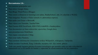  Herramientas 2.0.-
 Los recursos principales son:
 Para sitios: Google Sities.
 Para Blogs: Word Press o Blogger.
 Para cursos a distancia (e-learning) con udutu, BuddySchool, edu 2.0, eduslide o WiZiQ.
 Para imágenes: Picassa o Flickr (smush.it o photoshop express).
 Para audio con Goear o SkreemR.
 Para videos con Yourtube, TeacherTube.
 Para Fuentes RSS NextFeeds, RSS FWD,AideRSS o feedmyinbox.
 Para documentos en linea zohowriter, ajazwriter, Google docs.
 para presentaciones SlideShare.
 Para mapas conceptuales CMap.
 Para crear radios Pandora.
 Para construir información comunitaria (wikis) WikipediA, wikispaces, Vidopedia.
 Redes sociales Facebook, Xing, Linkedin, myspace, hi5, lijit, tuenti, qhaces.
 Todo esto puede lograrse gracias al avance tecnológico que permite cada vez más velocidad de
transmisión en la red (ancho de banda) y capacidad de almacenamiento de los contenidos.
 
